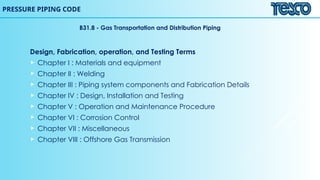 B31.8 - Gas Transportation and Distribution Piping
Design, Fabrication, operation, and Testing Terms
 Chapter I : Materials and equipment
 Chapter II : Welding
 Chapter III : Piping system components and Fabrication Details
 Chapter IV : Design, Installation and Testing
 Chapter V : Operation and Maintenance Procedure
 Chapter VI : Corrosion Control
 Chapter VII : Miscellaneous
 Chapter VIII : Offshore Gas Transmission
PRESSURE PIPING CODE
 