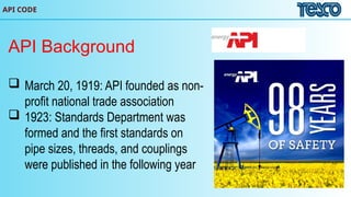 API CODE
API Background
 March 20, 1919: API founded as non-
profit national trade association
 1923: Standards Department was
formed and the first standards on
pipe sizes, threads, and couplings
were published in the following year
 