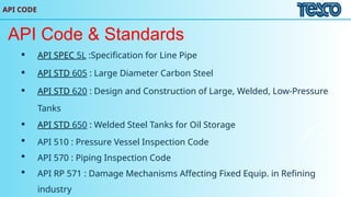 API CODE
API Code & Standards
 API SPEC 5L :Specification for Line Pipe
 API STD 605 : Large Diameter Carbon Steel
 API STD 620 : Design and Construction of Large, Welded, Low-Pressure
Tanks
 API STD 650 : Welded Steel Tanks for Oil Storage
 API 510 : Pressure Vessel Inspection Code
 API 570 : Piping Inspection Code
 API RP 571 : Damage Mechanisms Affecting Fixed Equip. in Refining
industry
 