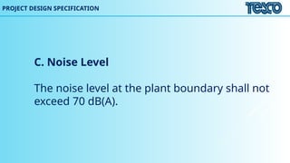 C. Noise Level
The noise level at the plant boundary shall not
exceed 70 dB(A).
PROJECT DESIGN SPECIFICATION
 