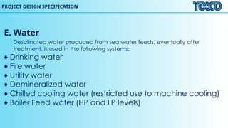 E. Water
Desalinated water produced from sea water feeds, eventually after
treatment, is used in the following systems:
♦ Drinking water
♦ Fire water
♦ Utility water
♦ Demineralized water
♦ Chilled cooling water (restricted use to machine cooling)
♦ Boiler Feed water (HP and LP levels)
PROJECT DESIGN SPECIFICATION
 