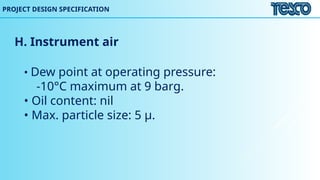 H. Instrument air
• Dew point at operating pressure:
-10°C maximum at 9 barg.
• Oil content: nil
• Max. particle size: 5 μ.
PROJECT DESIGN SPECIFICATION
 