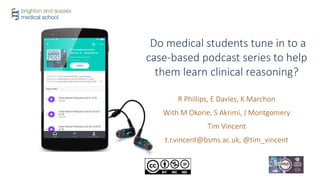 R Phillips, E Davies, K Marchon
With M Okorie, S Akrimi, J Montgomery
Tim Vincent
t.r.vincent@bsms.ac.uk, @tim_vincent
Do medical students tune in to a
case-based podcast series to help
them learn clinical reasoning?
 