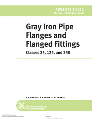 Gray Iron Pipe
Flanges and
Flanged Fittings
Classes 25, 125, and 250
A N A M E R I C A N N A T I O N A L S TA N D A R D
ASME B16.1-2010
(Revision of ASME B16.1-2005)
Copyright ASME International
Provided by IHS under license with ASME
Not for Resale
No reproduction or networking permitted without license from IHS
--`,,```,,,,````-`-
//^:^^#^~^^"~~:~"~$$"~$^"#:*~:@$^@*:*:~~*:#*:^$:$~:*"
 