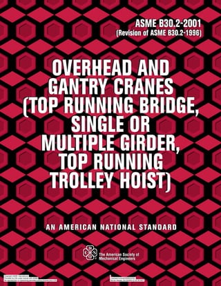 ASME B30.2-2001
(Revision of ASME B30.2-1996)
OVERHEAD AND
GANTRY CRANES
(TOP RUNNING BRIDGE,
SINGLE OR
MULTIPLE GIRDER,
TOP RUNNING
TROLLEY HOIST)
ASME B30.2-2001
(Revision of ASME B30.2-1996)
OVERHEAD AND
GANTRY CRANES
(TOP RUNNING BRIDGE,
SINGLE OR
MULTIPLE GIRDER,
TOP RUNNING
TROLLEY HOIST)
AN AMERICAN NATIONAL STANDARDAN AMERICAN NATIONAL STANDARD
Copyright ASME International
Provided by IHS under license with ASME Licensee=Unocal/5958404002
Not for Resale, 04/18/2005 07:20:36 MDTNo reproduction or networking permitted without license from IHS
--```,,`,`,``,,,,,,`,```,,,``,,-`-`,,`,,`,`,,`---
 
