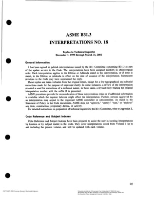 ASME B31.3
INTERPRETATIONS NO. 18
Replies to Technical Inquiries
December 1, 1999 through March 31, 2001
General Information
It has been agreed to publish interpretations issued by the B31 Committee concerning B31.3 as part
of the update service to the Code. The interpretations have been assigned numbers in chronological
order. Each interpretation applies to the Edition or Addenda stated in the interpretation, or if none is
stated, to the Edition or Addenda in effect on the date of issuance of the interpretation. Subsequent
revisions to the Code may have superseded the reply.
These replies are taken verbatim from the original letters, except for a few typographical and editorial
corrections made for the purpose of improved clarity. In some instances, a review of the interpretation
revealed a need for corrections of a technical nature. In these cases, a revised reply bearing the original
interpretation number with the suffix R is presented.
ASME procedures provide for reconsiderationof these interpretations when or if additional information
is available which the inquirer believes might affect the interpretation. Further, persons aggrieved by
an interpretation may appeal to the cognizant ASME committee or subcommittee. As stated in the
Statement of Policy in the Code documents, ASME does not ?approve,? ?certify,? ?rate,? or ?endorse?
any item, construction, proprietary device, or activity.
For detailedinstructionson preparationof technical inquiriesto the B31 Committee,refer to Appendix Z.
Code Reference and Subject Indexes
Code Reference and Subject Indexes have been prepared to assist the user in locating interpretations
by location or by subject matter in the Code. They cover interpretationsissued from Volume 1 up to
and including the present volume, and will be updated with each volume.
213
COPYRIGHT 2002; American Society of Mechanical Engineers Document provided by IHS Licensee=Fluor Corporation/2110503105, User=,
08/10/2002 16:21:59 MDT Questions or comments about this message: please call
the Document Policy Management Group at 1-800-451-1584.
 