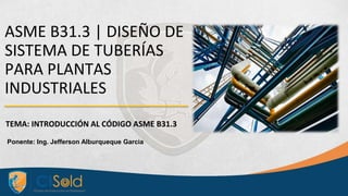 ASME B31.3 | DISEÑO DE
SISTEMA DE TUBERÍAS
PARA PLANTAS
INDUSTRIALES
TEMA: INTRODUCCIÓN AL CÓDIGO ASME B31.3
Ponente: Ing. Jefferson Alburqueque Garcia
 