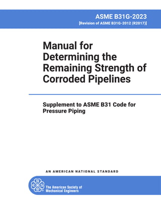 AN AM E R I C AN N AT I O N AL S TAN D AR D
ASME B31G-2023
[Revision of ASME B31G-2012 (R2017)]
Manual for
Determining the
Remaining Strength of
Corroded Pipelines
Supplement to ASME B31 Code for
Pressure Piping
 