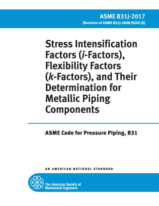 Stress Intensification
Factors (i-Factors),
Flexibility Factors
(k-Factors), and Their
Determination for
Metallic Piping
Components
ASME Code for Pressure Piping, B31
A N A M E R I C A N N ATI O N A L S TA N D A R D
ASME B31J-2017
[Revision of ASME B31J-2008 (R2013)]
 