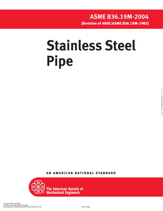 A N A M E R I C A N N A T I O N A L S TA N D A R D
Stainless Steel
Pipe
ASME B36.19M-2004
(Revision of ANSI/ASME B36.19M-1985)
Copyright ASME International
Provided by IHS under license with ASME
Not for ResaleNo reproduction or networking permitted without license from IHS
--`,,```,,,,````-`-`,,`,,`,`,,`---
//^:^^#^~^^"^@"^"^#$:@#~"#:$@:*$":$^##~:~^~:^~"^":~^~
 