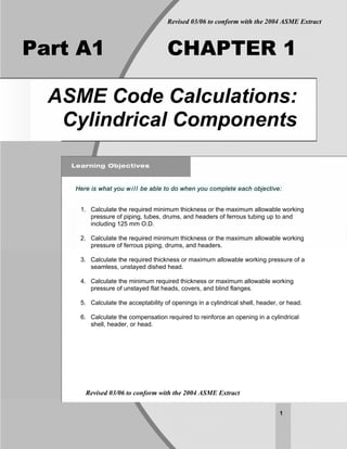 Revised 03/06 to conform with the 2004 ASME Extract



Part A1                              CHAPTER 1

  ASME Code Calculations:
   Cylindrical Components


    Here is what you w i l l be able to do when you complete each objective:


     1. Calculate the required minimum thickness or the maximum allowable working
        pressure of piping, tubes, drums, and headers of ferrous tubing up to and
        including 125 mm O.D.

     2. Calculate the required minimum thickness or the maximum allowable working
        pressure of ferrous piping, drums, and headers.

     3. Calculate the required thickness or maximum allowable working pressure of a
        seamless, unstayed dished head.

     4. Calculate the minimum required thickness or maximum allowable working
        pressure of unstayed flat heads, covers, and blind flanges.

     5. Calculate the acceptability of openings in a cylindrical shell, header, or head.

     6. Calculate the compensation required to reinforce an opening in a cylindrical
        shell, header, or head.




       Revised 03/06 to conform with the 2004 ASME Extract

                                                                               1
 