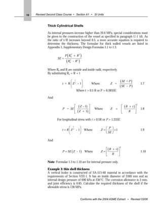 10   Revised Second Class Course • Section A1 • SI Units



             Thick Cylindrical Shells

             As internal pressures increase higher than 20.6 MPa, special considerations must
             be given to the construction of the vessel as specified in paragraph U-1 (d). As
             the ratio of t/R increases beyond 0.5, a more accurate equation is required to
             determine the thickness. The formulae for thick walled vessels are listed in
             Appendix 1, Supplementary Design Formulas 1.1 to 1.3.


                     SE =
                              (
                            P R02 + R 2       )
                             (R2
                               0   - R2   )
             Where R0 and R are outside and inside radii, respectively.
             By substituting R0 = R + t

                               ⎛ 1      ⎞
                         t = R ⎜ Z 2 - 1⎟      Where          Z =
                                                                            ( SE + P )           1.7
                               ⎝        ⎠                                   ( SE - P )
                                    Where t > 0.5 R or P > 0.385SE

             And

                                ⎡ ( Z - 1) ⎤                                    ⎡ (R + t)⎤
                                                                                             2

                         P = SE ⎢          ⎥            Where       Z   =       ⎢        ⎥       1.8
                                ⎢ ( Z + 1) ⎥
                                ⎣          ⎦                                    ⎣    R ⎦

                     For longitudinal stress with t > 0.5R or P > 1.25SE

                               ⎛ 1      ⎞                       ⎛ P ⎞
                         t = R ⎜ Z 2 - 1⎟ Where              Z =⎜    ⎟ +1                        1.9
                               ⎝        ⎠                       ⎝ SE ⎠

             And

                                                                ⎡(R + t)⎤
                                                                            2

                         P = SE ( Z - 1) Where               Z =⎢       ⎥                        1.10
                                                                ⎣ R ⎦

             Note: Formulae 1.3 to 1.10 are for internal pressure only.

             Example 3: thin shell thickness
             A vertical boiler is constructed of SA-515-60 material in accordance with the
             requirements of Section VIII-1. It has an inside diameter of 2440 mm and an
             internal design pressure of 690 kPa at 230°C. The corrosion allowance is 3 mm,
             and joint efficiency is 0.85. Calculate the required thickness of the shell if the
             allowable stress is 138 MPa.


                                              Conforms with the 2004 ASME Extract • Revised 03/06
 