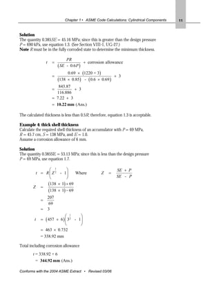 Chapter 1 • ASME Code Calculations: Cylindrical Components   11


Solution
The quantity 0.385SE = 45.16 MPa; since this is greater than the design pressure
P = 690 kPa, use equation 1.3. (See Section VIII-1, UG-27.)
Note R must be in the fully corroded state to determine the minimum thickness.

                                PR
                 t     =                  + corrosion allowance
                           ( SE - 0.6 P )
                                0.69 × (1220 + 3)
                       =                                 + 3
                           (138 × 0.85) - ( 0.6 × 0.69 )
                          843.87
                       =          + 3
                         116.886
                       = 7.22 + 3
                       = 10.22 mm (Ans.)

The calculated thickness is less than 0.5R; therefore, equation 1.3 is acceptable.

Example 4: thick shell thickness
Calculate the required shell thickness of an accumulator with P = 69 MPa,
R = 45.7 cm, S = 138 MPa, and E = 1.0.
Assume a corrosion allowance of 6 mm.

Solution
The quantity 0.385SE = 53.13 MPa; since this is less than the design pressure
P = 69 MPa, use equation 1.7.

               ⎛ 1      ⎞                                   SE + P
         t = R ⎜ Z 2 - 1⎟    Where                 Z    =
               ⎝        ⎠                                   SE - P
              (138 × 1) + 69
        Z =
              (138 × 1) − 69
                     207
             =
                     69
             =       3
                          ⎛ 1      ⎞
         t   =   ( 457
                    + 6 ) ⎜ 3 2 - 1⎟
                          ⎝        ⎠
             = 463 × 0.732
             = 338.92 mm

Total including corrosion allowance
        t = 338.92 + 6
         = 344.92 mm (Ans.)

Conforms with the 2004 ASME Extract • Revised 03/06
 