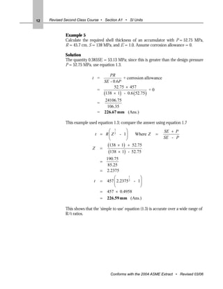 12   Revised Second Class Course • Section A1 • SI Units



             Example 5
             Calculate the required shell thickness of an accumulator with P = 52.75 MPa,
             R = 45.7 cm, S = 138 MPa, and E = 1.0. Assume corrosion allowance = 0.

             Solution
             The quantity 0.385SE = 53.13 MPa; since this is greater than the design pressure
             P = 52.75 MPa, use equation 1.3.

                                       PR
                             t =              + corrosion allowance
                                    SE - 0.6P
                                         52.75 × 457
                                  =                           +0
                                    (138 × 1) - 0.6 ( 52.75 )
                                          24106.75
                                  =
                                           106.35
                                  =       226.67 mm (Ans.)

             This example used equation 1.3; compare the answer using equation 1.7
                                    ⎛ 1      ⎞                           SE + P
                              t = R ⎜ Z 2 - 1⎟   Where Z            =
                                    ⎝        ⎠                           SE - P
                                   (138 × 1) + 52.75
                             Z =
                                   (138 × 1) - 52.75
                                        190.75
                                      =
                                         85.25
                                      = 2.2375
                                               ⎛        1
                                                             ⎞
                              t       =    457 ⎜ 2.2375 2 - 1⎟
                                               ⎝             ⎠
                                      =    457 × 0.4958
                                      =    226.59 mm (Ans.)

             This shows that the 'simple to use' equation (1.3) is accurate over a wide range of
             R/t ratios.




                                            Conforms with the 2004 ASME Extract • Revised 03/06
 