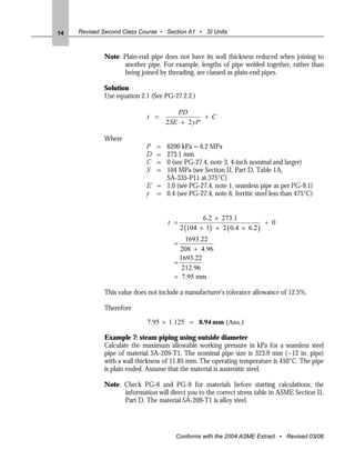 14   Revised Second Class Course • Section A1 • SI Units



             Note: Plain-end pipe does not have its wall thickness reduced when joining to
                   another pipe. For example, lengths of pipe welded together, rather than
                   being joined by threading, are classed as plain-end pipes.

             Solution
             Use equation 2.1 (See PG-27.2.2.)

                                        PD
                            t =                 + C
                                    2 SE + 2 yP

             Where
                            P   =
                                6200 kPa = 6.2 MPa
                            D   =
                                273.1 mm
                            C   =
                                0 (see PG-27.4, note 3, 4-inch nominal and larger)
                            S   =
                                104 MPa (see Section II, Part D, Table 1A,
                                SA-335-P11 at 375°C)
                            E = 1.0 (see PG-27.4, note 1, seamless pipe as per PG-9.1)
                            y = 0.4 (see PG-27.4, note 6, ferritic steel less than 475°C)


                                                  6.2 × 273.1
                                    t =                                 + 0
                                          2 (104 × 1) + 2 ( 0.4 × 6.2 )
                                          1693.22
                                      =
                                        208 + 4.96
                                        1693.22
                                      =
                                         212.96
                                      = 7.95 mm

             This value does not include a manufacturer's tolerance allowance of 12.5%.

             Therefore

                            7.95 × 1.125 = 8.94 mm (Ans.)

             Example 7: steam piping using outside diameter
             Calculate the maximum allowable working pressure in kPa for a seamless steel
             pipe of material SA-209-T1. The nominal pipe size is 323.9 mm (~12 in. pipe)
             with a wall thickness of 11.85 mm. The operating temperature is 450°C. The pipe
             is plain ended. Assume that the material is austenitic steel.

             Note: Check PG-6 and PG-9 for materials before starting calculations; the
                   information will direct you to the correct stress table in ASME Section II,
                   Part D. The material SA-209-T1 is alloy steel.




                                       Conforms with the 2004 ASME Extract • Revised 03/06
 