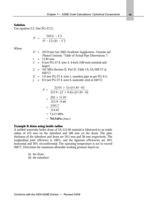 Chapter 1 • ASME Code Calculations: Cylindrical Components   15


Solution
Use equation 2.2. (See PG-27.2.)

                          2SE ( t - C )
               P =
                       D - ( 2 y )( t - C )

Where
               D = 323.9 mm (see 2005 Academic Supplement, Formulae and
                   Physical Constants, "Table of Actual Pipe Dimensions.")
               t = 11.85 mm
               C = 0 (see PG-27.4, note 3, 4-inch (100 mm) nominal and
                   larger)
               S = 101 MPa (Section II, Part D, Table 1A, SA-209-T1 at
                   450°C)
               E = 1.0 (see PG-27.4, note 1, seamless pipe as per PG-9.1)
               y = 0.4 (see PG-27.4, note 6, austenitic steel at 450°C)

                                   2 (101 × 1) × (11.85 - 0 )
                       P =
                               323.9 - ( 2 × 0.4 ) × (11.85 - 0 )
                             202 × 11.85
                          =
                             323.9 - 9.48
                             2393.7
                          =
                            314.42
                          = 7.613 MPa
                          = 7613 kPa (Ans.)

Example 8: drum using inside radius
A welded watertube boiler drum of SA-515-60 material is fabricated to an inside
radius of 475 mm on the tubesheet and 500 mm on the drum. The plate
thickness of the tubesheet and drum are 59.5 mm and 38 mm respectively. The
longitudinal joint efficiency is 100%, and the ligament efficiencies are 56%
horizontal and 30% circumferential. The operating temperature is not to exceed
300°C. Determine the maximum allowable working pressure based on:

           (a) the drum
           (b) the tubesheet




Conforms with the 2004 ASME Extract • Revised 03/06
 