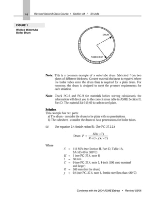 16     Revised Second Class Course • Section A1 • SI Units



FIGURE 1
Welded Watertube
Boiler Drum
                                                                        DRUM




                                                            TUBESHEET




                     Note: This is a common example of a watertube drum fabricated from two
                           plates of different thickness. Greater material thickness is required where
                           the boiler tubes enter the drum than is required for a plain drum. For
                           economy, the drum is designed to meet the pressure requirements for
                           each situation.

                     Note: Check PG-6 and PG-9 for materials before starting calculations; the
                           information will direct you to the correct stress table in ASME Section II,
                           Part D. The material SA-515-60 is carbon steel plate.

                     Solution
                     This example has two parts:
                      a) The drum - consider the drum to be plain with no penetrations.
                      b) The tubesheet - consider the drum to have penetrations for boiler tubes.

                     (a)     Use equation 2.4 (inside radius R). (See PG-27.2.2.)

                                                             SE (t - C )
                                             Drum P =
                                                          R + (1 - y )(t - C )

                     Where
                                    S = 115 MPa (see Section II, Part D, Table 1A,
                                        SA-515-60 at 300°C)
                                    E = 1 (see PG-27.4, note 1)
                                    t = 38 mm
                                    C = 0 (see PG-27.4, note 3, 4-inch (100 mm) nominal
                                        and larger)
                                    R = 500 mm (for the drum)
                                    y = 0.4 (see PG-27.4, note 6, ferritic steel less than 480°C)




                                                Conforms with the 2004 ASME Extract • Revised 03/06
 