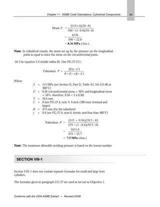 Chapter 1 • ASME Code Calculations: Cylindrical Components   17




                                Drum P =
                                                (115 × 1) (38 - 0)
                                            500 + (1 - 0.4)(38 - 0)
                                               4370
                                          =
                                            500 + 22.8
                                          = 8.36 MPa (Ans.)

Note: In cylindrical vessels, the stress set up by the pressure on the longitudinal
       joints is equal to twice the stress on the circumferential joints.

(b) Use equation 2.4 (inside radius R). (See PG-27.2.2.)

                                             SE (t - C )
                        Tubesheet P =
                                          R + (1 - y )(t - C )

Where
               S   = 115 MPa (see Section II, Part D, Table A1, SA-515-60 at
                     300°C)
               E   = 0.56 (circumferential stress = 30% and longitudinal stress
                     = 56%; therefore, 0.56 < 2 x 0.30)
               T   = 59.5 mm
               C   = 0 (see PG-27.4, note 3, 4-inch (100 mm) nominal and
                     larger)
               R   = 475 mm (for the tubesheet)
               y   = 0.4 (see PG-27.4, note 6, ferritic steel less than 480°C)


                          Tubesheet P =
                                              (115
                                                 × 0.56 )( 59.5 - 0 )
                                            475 + (1 - 0.4)(59.5 - 0)
                                              3831.8
                                         =
                                            475 + 35.7
                                         = 7.5 MPa (Ans.)

Note: The maximum allowable working pressure is based on the lowest number.



  SECTION VIII-1


Section VIII-1 does not contain separate formulae for small and large bore
cylinders.

The formulae given in paragraph UG-27 are used as set out in Objective 1.



Conforms with the 2004 ASME Extract • Revised 03/06
 