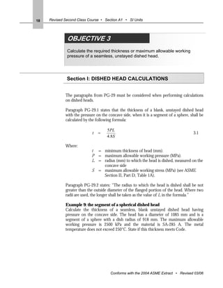 18   Revised Second Class Course • Section A1 • SI Units




              OBJECTIVE 3
              Calculate the required thickness or maximum allowable working
              pressure of a seamless, unstayed dished head.




              Section I: DISHED HEAD CALCULATIONS


             The paragraphs from PG-29 must be considered when performing calculations
             on dished heads.

             Paragraph PG-29.1 states that the thickness of a blank, unstayed dished head
             with the pressure on the concave side, when it is a segment of a sphere, shall be
             calculated by the following formula:

                                     5PL
                            t   =                                                       3.1
                                     4.8S

             Where:
                            t = minimum thickness of head (mm).
                            P = maximum allowable working pressure (MPa).
                            L = radius (mm) to which the head is dished, measured on the
                                concave side
                            S = maximum allowable working stress (MPa) (see ASME
                                Section II, Part D, Table 1A).

             Paragraph PG-29.2 states: "The radius to which the head is dished shall be not
             greater than the outside diameter of the flanged portion of the head. Where two
             radii are used, the longer shall be taken as the value of L in the formula.”

             Example 9: the segment of a spherical dished head
             Calculate the thickness of a seamless, blank unstayed dished head having
             pressure on the concave side. The head has a diameter of 1085 mm and is a
             segment of a sphere with a dish radius of 918 mm. The maximum allowable
             working pressure is 2500 kPa and the material is SA-285 A. The metal
             temperature does not exceed 250°C. State if this thickness meets Code.




                                       Conforms with the 2004 ASME Extract • Revised 03/06
 