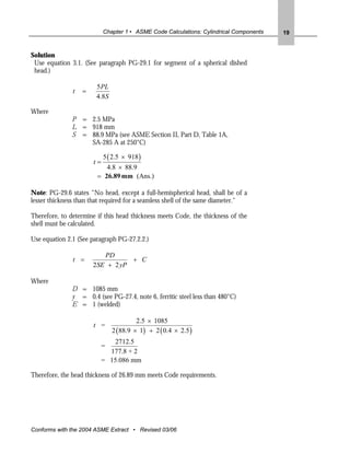 Chapter 1 • ASME Code Calculations: Cylindrical Components   19


Solution
 Use equation 3.1. (See paragraph PG-29.1 for segment of a spherical dished
 head.)

                        5PL
               t   =
                        4.8S

Where
               P = 2.5 MPa
               L = 918 mm
               S = 88.9 MPa (see ASME Section II, Part D, Table 1A,
                   SA-285 A at 250°C)

                            5 ( 2.5 × 918 )
                       t=
                           4.8 × 88.9
                        = 26.89 mm (Ans.)

Note: PG-29.6 states “No head, except a full-hemispherical head, shall be of a
lesser thickness than that required for a seamless shell of the same diameter."

Therefore, to determine if this head thickness meets Code, the thickness of the
shell must be calculated.

Use equation 2.1 (See paragraph PG-27.2.2.)

                           PD
               t =                 + C
                       2 SE + 2 yP

Where
               D = 1085 mm
               y = 0.4 (see PG-27.4, note 6, ferritic steel less than 480°C)
               E = 1 (welded)

                                          2.5 × 1085
                       t =
                                2 ( 88.9 × 1) + 2 ( 0.4 × 2.5 )
                               2712.5
                            =
                              177.8 + 2
                            = 15.086 mm

Therefore, the head thickness of 26.89 mm meets Code requirements.




Conforms with the 2004 ASME Extract • Revised 03/06
 