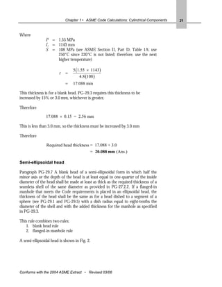 Chapter 1 • ASME Code Calculations: Cylindrical Components   21


Where
               P = 1.55 MPa
               L = 1143 mm
               S = 108 MPa (see ASME Section II, Part D, Table 1A: use
                   250°C since 220°C is not listed; therefore, use the next
                   higher temperature)

                                5 (1.55 × 1143)
                        t   =
                                    4.8 (108 )
                            =   17.088 mm

This thickness is for a blank head. PG-29.3 requires this thickness to be
increased by 15% or 3.0 mm, whichever is greater.

Therefore

                17.088 × 0.15 = 2.56 mm

This is less than 3.0 mm, so the thickness must be increased by 3.0 mm

Therefore

                Required head thickness = 17.088 + 3.0
                                          = 20.088 mm (Ans.)

Semi-ellipsoidal head

Paragraph PG-29.7 A blank head of a semi-ellipsoidal form in which half the
minor axis or the depth of the head is at least equal to one-quarter of the inside
diameter of the head shall be made at least as thick as the required thickness of a
seamless shell of the same diameter as provided in PG-27.2.2. If a flanged-in
manhole that meets the Code requirements is placed in an ellipsoidal head, the
thickness of the head shall be the same as for a head dished to a segment of a
sphere (see PG-29.1 and PG-29.5) with a dish radius equal to eight-tenths the
diameter of the shell and with the added thickness for the manhole as specified
in PG-29.3.

This rule combines two rules:
   1. blank head rule
   2. flanged-in manhole rule

A semi-ellipsoidal head is shown in Fig. 2.




Conforms with the 2004 ASME Extract • Revised 03/06
 
