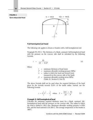22     Revised Second Class Course • Section A1 • SI Units



FIGURE 2
                                                  h = 1/4 D         1/2 r = 1/4 D
Semi-ellipsoidal Head

                                                                                h
                                                                          r
                                                            D



                                                                L




                        Full-hemispherical head

                        The following rule applies to drums or headers with a full-hemispherical end.

                        Paragraph PG-29.11: The thickness of a blank, unstayed, full-hemispherical head
                        with the pressure on the concave side shall be calculated by the following
                        formula:

                                            PL
                                t   =                                                              3.2
                                        2 S - 0.2 P

                        Where
                                        t = minimum thickness of head (mm).
                                        P = maximum allowable working pressure (MPa).
                                        L = radius to which the head was formed (mm)
                                            (measured on the concave side of the head).
                                        S = maximum allowable working stress (MPa)
                                            (Table A1, Section II, Part D).

                        The above formula shall not be used when the required thickness of the head
                        given by the formula exceeds 35.6% of the inside radius. Instead, use the
                        following formula:

                                              ⎛ 1      ⎞                      2(S + P)
                                        t = L ⎜ Y 3 - 1⎟   where    Y =                          3.3
                                              ⎝        ⎠                      2S - P

                        Example 11: full-hemispherical head
                        Calculate the minimum required thickness (mm) for a blank, unstayed, full-
                        hemispherical head with the pressure on the concave side. The radius to which
                        the head is dished is 190.5 mm. Maximum allowable working pressure is 6205
                        kPa, and the head material is SA-285-C. The average temperature of the header is
                        300oC.

                                                  Conforms with the 2004 ASME Extract • Revised 03/06
 