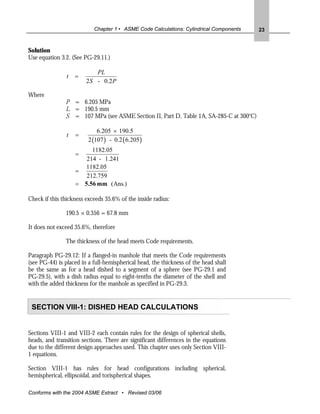 Chapter 1 • ASME Code Calculations: Cylindrical Components   23


Solution
Use equation 3.2. (See PG-29.11.)

                           PL
                t   =
                        2S - 0.2 P

Where
               P = 6.205 MPa
               L = 190.5 mm
               S = 107 MPa (see ASME Section II, Part D, Table 1A, SA-285-C at 300oC)

                             6.205 × 190.5
                t   =
                         2 (107 ) - 0.2 ( 6.205 )
                         1182.05
                    =
                       214 - 1.241
                      1182.05
                    =
                       212.759
                    = 5.56 mm (Ans.)

Check if this thickness exceeds 35.6% of the inside radius:

               190.5 × 0.356 = 67.8 mm

It does not exceed 35.6%, therefore

               The thickness of the head meets Code requirements.

Paragraph PG-29.12: If a flanged-in manhole that meets the Code requirements
(see PG-44) is placed in a full-hemispherical head, the thickness of the head shall
be the same as for a head dished to a segment of a sphere (see PG-29.1 and
PG-29.5), with a dish radius equal to eight-tenths the diameter of the shell and
with the added thickness for the manhole as specified in PG-29.3.


 SECTION VIII-1: DISHED HEAD CALCULATIONS


Sections VIII-1 and VIII-2 each contain rules for the design of spherical shells,
heads, and transition sections. There are significant differences in the equations
due to the different design approaches used. This chapter uses only Section VIII-
1 equations.

Section VIII-1 has rules for head configurations including spherical,
hemispherical, ellipsoidal, and torispherical shapes.

Conforms with the 2004 ASME Extract • Revised 03/06
 