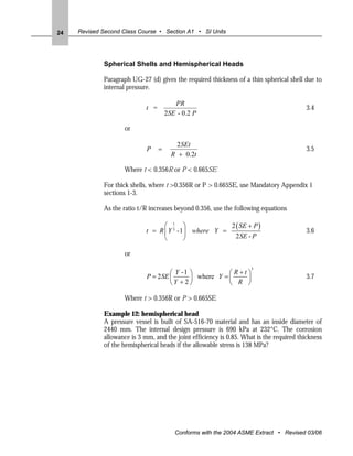24   Revised Second Class Course • Section A1 • SI Units




             Spherical Shells and Hemispherical Heads

             Paragraph UG-27 (d) gives the required thickness of a thin spherical shell due to
             internal pressure.

                                          PR
                             t =                                                          3.4
                                       2SE - 0.2 P

                     or

                                           2SEt
                             P     =                                                      3.5
                                         R + 0.2t

                     Where t < 0.356R or P < 0.665SE

             For thick shells, where t >0.356R or P > 0.665SE, use Mandatory Appendix 1
             sections 1-3.

             As the ratio t/R increases beyond 0.356, use the following equations

                                   ⎛ 1 ⎞               2 ( SE + P )
                             t = R ⎜ Y 3 -1⎟ where Y =                                    3.6
                                   ⎝       ⎠             2 SE - P

                     or

                                                        ⎛ R+t⎞
                                                                     3
                                     ⎛ Y -1 ⎞
                             P = 2SE ⎜      ⎟ where Y = ⎜    ⎟                            3.7
                                     ⎝Y + 2⎠            ⎝ R ⎠

                     Where t > 0.356R or P > 0.665SE

             Example 12: hemispherical head
             A pressure vessel is built of SA-516-70 material and has an inside diameter of
             2440 mm. The internal design pressure is 690 kPa at 232°C. The corrosion
             allowance is 3 mm, and the joint efficiency is 0.85. What is the required thickness
             of the hemispherical heads if the allowable stress is 138 MPa?




                                          Conforms with the 2004 ASME Extract • Revised 03/06
 