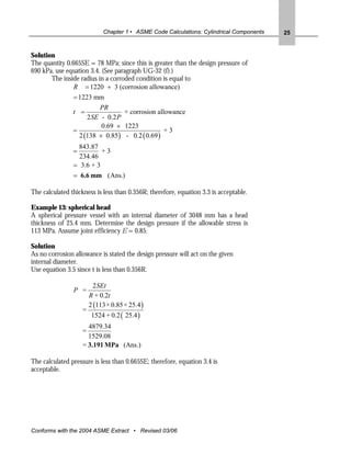Chapter 1 • ASME Code Calculations: Cylindrical Components   25


Solution
The quantity 0.665SE = 78 MPa; since this is greater than the design pressure of
690 kPa, use equation 3.4. (See paragraph UG-32 (f).)
       The inside radius in a corroded condition is equal to
                R = 1220 + 3 (corrosion allowance)
                = 1223 mm
                         PR
                t =               + corrosion allowance
                     2 SE - 0.2 P
                          0.69 × 1223
                =                                +3
                  2 (138 × 0.85) - 0.2 ( 0.69 )
                  843.87
                =         +3
                  234.46
                = 3.6 + 3
                = 6.6 mm (Ans.)

The calculated thickness is less than 0.356R; therefore, equation 3.3 is acceptable.

Example 13: spherical head
A spherical pressure vessel with an internal diameter of 3048 mm has a head
thickness of 25.4 mm. Determine the design pressure if the allowable stress is
113 MPa. Assume joint efficiency E = 0.85.

Solution
As no corrosion allowance is stated the design pressure will act on the given
internal diameter.
Use equation 3.5 since t is less than 0.356R.

                          2 SEt
                P =
                        R + 0.2t
                        2 (113 × 0.85 × 25.4 )
                    =
                         1524 + 0.2 ( 25.4 )
                      4879.34
                    =
                      1529.08
                    = 3.191 MPa (Ans.)

The calculated pressure is less than 0.665SE; therefore, equation 3.4 is
acceptable.




Conforms with the 2004 ASME Extract • Revised 03/06
 