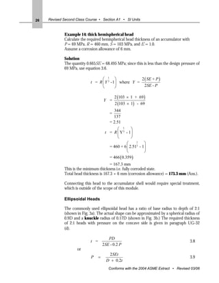 26   Revised Second Class Course • Section A1 • SI Units



             Example 14: thick hemispherical head
             Calculate the required hemispherical head thickness of an accumulator with
             P = 69 MPa, R = 460 mm, S = 103 MPa, and E = 1.0.
             Assume a corrosion allowance of 6 mm.

             Solution
             The quantity 0.665SE = 68.495 MPa; since this is less than the design pressure of
             69 MPa, use equation 3.6.

                                  ⎛ 1 ⎞                2 ( SE + P )
                            t = R ⎜ Y 3 - 1⎟ where Y =
                                  ⎝        ⎠             2 SE - P

                                              2 (103 × 1 + 69 )
                                      Y =
                                              2 (103 × 1) - 69
                                            344
                                          =
                                            137
                                          = 2.51
                                             ⎛ 1      ⎞
                                       t = R ⎜ Y 3 - 1⎟
                                             ⎝        ⎠
                                                     ⎛    1
                                                               ⎞
                                          = 460 + 6 ⎜ 2.513 - 1⎟
                                                     ⎝         ⎠
                                          = 466 ( 0.359 )
                                        = 167.3 mm
             This is the minimum thickness i.e. fully corroded state.
             Total head thickness is 167.3 + 6 mm (corrosion allowance) = 173.3 mm (Ans.).

             Connecting this head to the accumulator shell would require special treatment,
             which is outside of the scope of this module.

             Ellipsoidal Heads

             The commonly used ellipsoidal head has a ratio of base radius to depth of 2:1
             (shown in Fig. 3a). The actual shape can be approximated by a spherical radius of
             0.9D and a knuckle radius of 0.17D (shown in Fig. 3b.) The required thickness
             of 2:1 heads with pressure on the concave side is given in paragraph UG-32
             (d).

                                         PD
                            t =                                                           3.8
                                      2SE - 0.2 P
                     or
                                         2 SEt
                            P     =                                                       3.9
                                        D + 0.2t
                                         Conforms with the 2004 ASME Extract • Revised 03/06
 