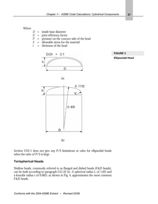 Chapter 1 • ASME Code Calculations: Cylindrical Components         27




       Where
               D   =   inside base diameter
               E   =   joint efficiency factor
               P   =   pressure on the concave side of the head
               S   =   allowable stress for the material
               t   =   thickness of the head

                                                                                  FIGURE 3
                                                                                  Ellipsoidal Head




                                      (a)




                                      (b)


Section VIII-1 does not give any P/S limitations or rules for ellipsoidal heads
when the ratio of P/S is large.

Torispherical Heads

Shallow heads, commonly referred to as flanged and dished heads (F&D heads),
can be built according to paragraph UG-32 (e). A spherical radius L of 1.0D and
a knuckle radius r of 0.06D, as shown in Fig. 4, approximates the most common
F&D heads.



Conforms with the 2004 ASME Extract • Revised 03/06
 