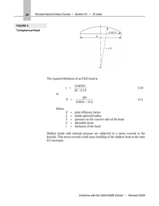 28     Revised Second Class Course • Section A1 • SI Units



FIGURE 4
Torispherical Head




                      The required thickness of an F&D head is

                                              0.885PL
                                      t =                                                          3.10
                                              SE - 0.1P
                              or
                                                    SEt
                                      P =                                                          3.11
                                               0.885L + 0.1t

                              Where
                                      E   =   joint efficiency factor
                                      L   =   inside spherical radius
                                      P   =   pressure on the concave side of the head
                                      S   =   allowable stress
                                      t   =   thickness of the head

                      Shallow heads with internal pressure are subjected to a stress reversal at the
                      knuckle. This stress reversal could cause buckling of the shallow head as the ratio
                      D/t increases.




                                                 Conforms with the 2004 ASME Extract • Revised 03/06
 