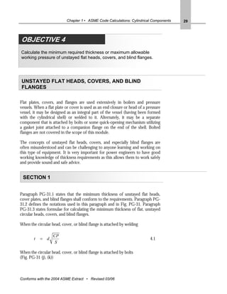 Chapter 1 • ASME Code Calculations: Cylindrical Components   29




OBJECTIVE 4
Calculate the minimum required thickness or maximum allowable
working pressure of unstayed flat heads, covers, and blind flanges.




UNSTAYED FLAT HEADS, COVERS, AND BLIND
FLANGES

Flat plates, covers, and flanges are used extensively in boilers and pressure
vessels. When a flat plate or cover is used as an end closure or head of a pressure
vessel, it may be designed as an integral part of the vessel (having been formed
with the cylindrical shell) or welded to it. Alternately, it may be a separate
component that is attached by bolts or some quick-opening mechanism utilizing
a gasket joint attached to a companion flange on the end of the shell. Bolted
flanges are not covered in the scope of this module.

The concepts of unstayed flat heads, covers, and especially blind flanges are
often misunderstood and can be challenging to anyone learning and working on
this type of equipment. It is very important for power engineers to have good
working knowledge of thickness requirements as this allows them to work safely
and provide sound and safe advice.


 SECTION 1


Paragraph PG-31.1 states that the minimum thickness of unstayed flat heads,
cover plates, and blind flanges shall conform to the requirements. Paragraph PG-
31.2 defines the notations used in this paragraph and in Fig. PG-31. Paragraph
PG-31.3 states formulae for calculating the minimum thickness of flat, unstayed
circular heads, covers, and blind flanges.

When the circular head, cover, or blind flange is attached by welding

                    CP
        t   =   d                                                            4.1
                     S

When the circular head, cover, or blind flange is attached by bolts
(Fig. PG-31 (j), (k))



Conforms with the 2004 ASME Extract • Revised 03/06
 