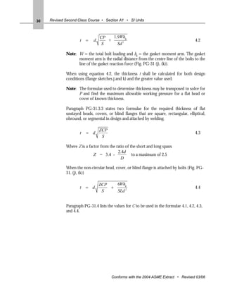 30   Revised Second Class Course • Section A1 • SI Units



                                 CP   1.9Whg
                     t   =   d      +                                                     4.2
                                  S     Sd 3

             Note: W = the total bolt loading and hg = the gasket moment arm. The gasket
                   moment arm is the radial distance from the centre line of the bolts to the
                   line of the gasket reaction force (Fig. PG-31 (j), (k)).

             When using equation 4.2, the thickness t shall be calculated for both design
             conditions (flange sketches j and k) and the greater value used.

             Note: The formulae used to determine thickness may be transposed to solve for
                   P and find the maximum allowable working pressure for a flat head or
                   cover of known thickness.

             Paragraph PG-31.3.3 states two formulae for the required thickness of flat
             unstayed heads, covers, or blind flanges that are square, rectangular, elliptical,
             obround, or segmental in design and attached by welding.

                                 ZCP
                     t   = d                                                              4.3
                                  S

             Where Z is a factor from the ratio of the short and long spans
                                           2.4d
                             Z = 3.4 -              to a maximum of 2.5
                                             D

             When the non-circular head, cover, or blind flange is attached by bolts (Fig. PG-
             31. (j), (k))

                                 ZCP   6Whg
                     t   = d         +                                                    4.4
                                  S    SLd 2


             Paragraph PG-31.4 lists the values for C to be used in the formulae 4.1, 4.2, 4.3,
             and 4.4.




                                        Conforms with the 2004 ASME Extract • Revised 03/06
 