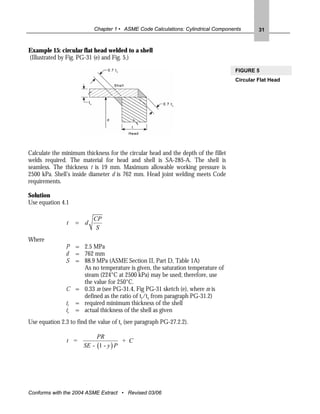 Chapter 1 • ASME Code Calculations: Cylindrical Components        31


Example 15: circular flat head welded to a shell
(Illustrated by Fig. PG-31 (e) and Fig. 5.)

                                                                                    FIGURE 5
                                                                                    Circular Flat Head




Calculate the minimum thickness for the circular head and the depth of the fillet
welds required. The material for head and shell is SA-285-A. The shell is
seamless. The thickness t is 19 mm. Maximum allowable working pressure is
2500 kPa. Shell’s inside diameter d is 762 mm. Head joint welding meets Code
requirements.

Solution
Use equation 4.1

                           CP
                t   = d
                            S
Where
               P = 2.5 MPa
               d = 762 mm
               S = 88.9 MPa (ASME Section II, Part D, Table 1A)
                    As no temperature is given, the saturation temperature of
                    steam (224°C at 2500 kPa) may be used; therefore, use
                    the value for 250°C.
               C = 0.33 m (see PG-31.4, Fig PG-31 sketch (e), where m is
                    defined as the ratio of tr/ts from paragraph PG-31.2)
               tr = required minimum thickness of the shell
               ts = actual thickness of the shell as given
Use equation 2.3 to find the value of tr (see paragraph PG-27.2.2).

                            PR
                t =                    + C
                       SE - (1 - y ) P




Conforms with the 2004 ASME Extract • Revised 03/06
 