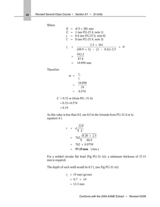 32   Revised Second Class Course • Section A1 • SI Units



             Where
                             R     =       d/2 = 381 mm
                             E     =       1 (see PG-27.4, note 1)
                             y     =       0.4 (see PG-27.4, note 6)
                             C     =       0 (see PG-27.4, note 3)
                                                         2.5 × 381
                              tr    =                                        + 0
                                               (88.9 × 1) - (1 - 0.4 ) × 2.5
                                               952.5
                                    =
                                                87.4
                                    =          10.898 mm

             Therefore
                                               tr
                                   m =
                                               ts
                                               10.898
                                       =
                                                 19
                                       =       0.574

                     C = 0.33 m (from PG - 31.4)
                         = 0.33 × 0.574
                         = 0.19

             As this value is less than 0.2, use 0.2 in the formula from PG-31.4 or in
             equation 4.1.

                                                CP
                              t    =       d
                                                 S
                                                0.20 × 2.5
                                   =       762
                                                   88.9
                                   =       762 × 0.0750
                                   =       57.15 mm (Ans.)

             For a welded circular flat head (Fig PG-31 (e)), a minimum thickness of 57.15
             mm is required.

             The depth of each weld would be 0.7 ts (see Fig PG-31 (e)).

                              ts = 19 mm (given)
                                   = 0.7 × 19
                                   = 13.3 mm


                                                Conforms with the 2004 ASME Extract • Revised 03/06
 