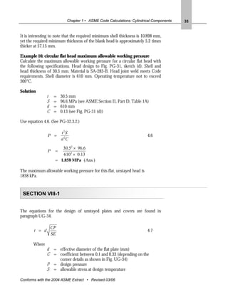 Chapter 1 • ASME Code Calculations: Cylindrical Components   33


It is interesting to note that the required minimum shell thickness is 10.898 mm,
yet the required minimum thickness of the blank head is approximately 5.2 times
thicker at 57.15 mm.

Example 16: circular flat head maximum allowable working pressure
Calculate the maximum allowable working pressure for a circular flat head with
the following specifications. Head design to Fig. PG-31, sketch (d). Shell and
head thickness of 30.5 mm. Material is SA-285-B. Head joint weld meets Code
requirements. Shell diameter is 610 mm. Operating temperature not to exceed
300°C.

Solution
                t    =   30.5 mm
                S    =   96.6 MPa (see ASME Section II, Part D, Table 1A)
                d    =   610 mm
                C    =   0.13 (see Fig. PG-31 (d))

Use equation 4.6. (See PG-32.3.2.)

                         t 2S
                P =                                                      4.6
                         d 2C

                        30.52 × 96.6
                P    =
                        6102 × 0.13
                     = 1.858 MPa (Ans.)

The maximum allowable working pressure for this flat, unstayed head is
1858 kPa.



 SECTION VIII-1


The equations for the design of unstayed plates and covers are found in
paragraph UG-34.

                    CP
        t = d                                                            4.7
                    SE

       Where
                d = effective diameter of the flat plate (mm)
                C = coefficient between 0.1 and 0.33 (depending on the
                    corner details as shown in Fig. UG-34)
                P = design pressure
                S = allowable stress at design temperature

Conforms with the 2004 ASME Extract • Revised 03/06
 
