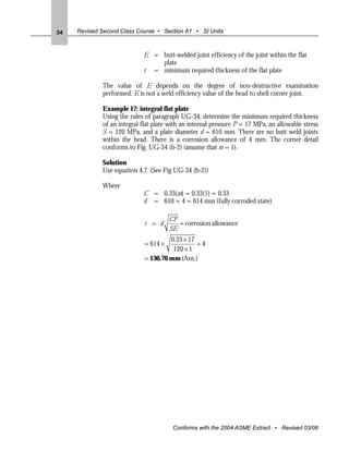 34   Revised Second Class Course • Section A1 • SI Units



                            E = butt-welded joint efficiency of the joint within the flat
                                plate
                            t = minimum required thickness of the flat plate

             The value of E depends on the degree of non-destructive examination
             performed. E is not a weld efficiency value of the head to shell corner joint.

             Example 17: integral flat plate
             Using the rules of paragraph UG-34, determine the minimum required thickness
             of an integral flat plate with an internal pressure P = 17 MPa, an allowable stress
             S = 120 MPa, and a plate diameter d = 610 mm. There are no butt weld joints
             within the head. There is a corrosion allowance of 4 mm. The corner detail
             conforms to Fig. UG-34 (b-2) (assume that m = 1).

             Solution
             Use equation 4.7. (See Fig UG-34 (b-2))

             Where
                            C = 0.33(m) = 0.33(1) = 0.33
                            d = 610 + 4 = 614 mm (fully corroded state)

                                       CP
                             t = d        + corrosion allowance
                                       SE
                                      0.33×17
                             = 614 ×          +4
                                       120 ×1
                             = 136.76 mm (Ans.)




                                        Conforms with the 2004 ASME Extract • Revised 03/06
 