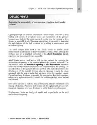 Chapter 1 • ASME Code Calculations: Cylindrical Components   35




OBJECTIVE 5
Calculate the acceptability of openings in a cylindrical shell, header,
or head.




Openings through the pressure boundary of a vessel require extra care to keep
loading and stresses at acceptable levels. An examination of the pressure
boundary may indicate that extra material is needed near the opening to keep
stresses at acceptable levels. This extra material may be provided by increasing
the wall thickness of the shell or nozzle or by adding a reinforcement plate
around the opening.

The stress analysis basis used in the ASME Codes to analyze nozzle
reinforcement is called Beams on Elastic Foundation (Hetenyi, 1946). Although the
methods used are a simplified application of the elastic foundation theory,
experience has shown that they are acceptable.

ASME Codes Section I and Section VIII give two methods for examining the
acceptability of openings in the pressure boundary for pressure loads only. The
first method, called the reinforced opening or area replacement method is
used when nearby substitute areas replace the area removed by the opening. The
second method is the ligament efficiency method. This method determines the
effectiveness of the material between adjacent openings to carry the stress
compared with the area of metal that was there before the openings existed.
Curves have been developed to simplify this examination. For single openings,
only the area replacement method is used. For multiple openings, either method
may be used.

Since stress is related to load and cross-sectional area, areas are substituted when
making calculations. Placement and location of the replacement area are very
important. Equations have been developed to set the limits for reinforcement.

Reinforcement limits are developed parallel and perpendicular to the shell
surface from the opening.




Conforms with the 2004 ASME Extract • Revised 03/06
 