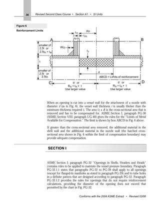 36     Revised Second Class Course • Section A1 • SI Units



Figure 6
Reinforcement Limits                                     Rn
                                              tn
                                                      t rn
                          A                                                                           B
                smaller of
                 2.5t or          WL1
                 2.5tn + t e                             tr


                 t


                smaller of
                                                                  d
                 2.5t or
                   2.5tn                                           ABCD = Limits of reinforcement

                         C                  d or                                  d or                 D
                                        Rn + t n + t                         Rn + t n + t
                                      Use larger value                      Use larger value



                       When an opening is cut into a vessel wall for the attachment of a nozzle with
                       diameter d (as in Fig. 6), the vessel wall thickness t is usually thicker than the
                       minimum thickness required tr. The area (tr x d) is the cross-sectional area that is
                       removed and has to be compensated for. ASME Section I, paragraph PG-36
                       (ASME Section VIII, paragraph UG-40) gives the rules for the “Limits of Metal
                       Available for Compensation." The limit is shown by box ABCD in Fig. 6 above.

                       If greater than the cross-sectional area removed, the additional material in the
                       shell wall and the additional material in the nozzle wall (the hatched cross-
                       sectional area shown in Fig. 6 within the limit of compensation boundary) may
                       provide adequate compensation.


                        SECTION I


                       ASME Section I, paragraph PG-32 "Openings in Shells, Headers and Heads"
                       contains rules to be applied to maintain the vessel pressure boundary. Paragraph
                       PG-32.1.1 states that paragraphs PG-32 to PG-39 shall apply to all openings
                       (except for flanged-in manholes as stated in paragraph PG-29) and to tube holes
                       in a definite pattern that are designed according to paragraph PG-52. Paragraph
                       PG-32.1.2 provides the rules for openings that do not require reinforcement
                       calculations, providing the diameter of the opening does not exceed that
                       permitted by the chart in Fig. PG-32.

                                                   Conforms with the 2004 ASME Extract • Revised 03/06
 