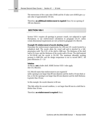 38   Revised Second Class Course • Section A1 • SI Units



             The intersection of the x-axis value (2540) and the K value curve (0.825) give a y-
             axis value of approximately 134 mm.

             Therefore, no additional reinforcement is required (Ans.) for an opening of
             100 mm diameter.



              SECTION VIII-1

             Section VIII-1 requires all openings in pressure vessels, not subjected to rapid
             fluctuations, to use reinforcement calculations in paragraph UG-37, unless
             certain dimensional requirements are met as listed in paragraph UG-36(c)(3).

             Example 19: reinforcement of nozzle abutting vessel
             Determine the reinforcement requirements for a 60 mm I.D. nozzle located in a
             cylindrical shell. The nozzle abuts the vessel wall and is attached by a full-
             penetration weld. The O.D. of the shell is 1000 mm. The thickness of the shell
             wall is 25.4 mm, and the thickness of the nozzle wall is 10 mm. The shell material
             is SA-516-60 and the nozzle is SA-192. The maximum allowable working
             pressure is 4500 kPa, and the design temperature is not to exceed 200°C. All
             joint efficiencies E = 1.0

             Solution
             As this is a not a boiler shell, ASME Section VIII-1 rules apply.
             (See UG-36(c)(3).)

             UG-36(c)(3) states that reinforcement is not required if
             (a)the opening is not larger than 89 mm diameter and the shell is 10 mm thick or
             less; or (b) the opening is not larger than 60 mm diameter and the shell thickness
             is greater than 10 mm.

             In this example, the nozzle diameter is 60 mm

             This falls within the second condition, i.e. not larger than 60 mm in a shell that is
             thicker than 10 mm.

             Therefore, no reinforcement is required (Ans.).




                                        Conforms with the 2004 ASME Extract • Revised 03/06
 