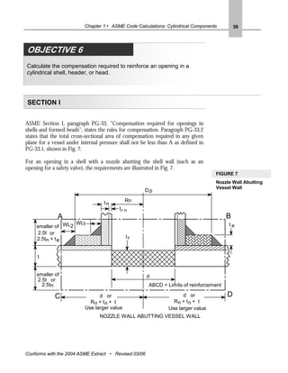 Chapter 1 • ASME Code Calculations: Cylindrical Components         39




OBJECTIVE 6
Calculate the compensation required to reinforce an opening in a
cylindrical shell, header, or head.




SECTION I


ASME Section I, paragraph PG-33, "Compensation required for openings in
shells and formed heads", states the rules for compensation. Paragraph PG-33.2
states that the total cross-sectional area of compensation required in any given
plane for a vessel under internal pressure shall not be less than A as defined in
PG-33.1, shown in Fig. 7.

For an opening in a shell with a nozzle abutting the shell wall (such as an
opening for a safety valve), the requirements are illustrated in Fig. 7.
                                                                                    FIGURE 7
                                                                                    Nozzle Wall Abutting
                                                                                    Vessel Wall
                                                      Dp

                                   tn         Rn
                                          tr n
                                           rn
              A                                                                          B
                    WL1                                                                  te
     smaller of WL2
      2.5t or
     2.5tn + t e                              tr


     t


     smaller of                                        d
     2.5t or
       2.5tn                                            ABCD = Limits of reinforcement

             C                   d or                                  d or              D
                             Rn + t n + t                          Rn + t n + t
                           Use larger value                      Use larger value
                                 NOZZLE WALL ABUTTING VESSEL WALL




Conforms with the 2004 ASME Extract • Revised 03/06
 