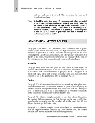 4   Revised Second Class Course • Section A1 • SI Units



                    until the final answer is derived. This convention has been used
                    throughout this chapter.

            Note: It should be noted that many US customary unit values presented
                  in the ASME codes do not convert directly into metric values in
                  the current ASME edition or the 2004 ASME Academic Extract (
                  i.e. 5 in. converts to 127mm, ASME shows 5 in. (125 mm); ¼ in.
                  coverts to 6.35 mm, ASME shows ¼ in. (6 mm)). You are required
                  to use the ASME values as presented and not to convert US
                  customary numbers to metric.



             ASME SECTION I - POWER BOILERS


            Paragraphs PG-1, PG-2: This Code covers rules for construction of power
            boilers, electric boilers, miniature boilers, and high temperature water boilers.
            The scope of jurisdiction of Section I applies to the boiler proper and the boiler
            external piping. Superheaters, economizers, and other pressure parts connected
            directly to the boiler, without intervening valves, are considered to be parts of
            the boiler proper and their construction shall conform to Section I rules.

            Materials

            Paragraph PG-6 states that steel plates for any part of a boiler subject to
            pressure, whether or not exposed to the fire or products of combustion, shall be
            in accordance with specifications listed in paragraph PG-6.1. Paragraph PG-9
            states that pipes, tubes, and pressure containing parts used in boilers shall
            conform to one of the specifications listed in paragraph PG-9.1.

            Design

            Paragraph PG-16.3 states that the minimum thickness of any boiler plate under
            pressure shall be 6 mm. The minimum thickness of plates to which stays may be
            attached (in other than cylindrical outer shell plates) shall be 8 mm. When pipe
            over 125 mm O.D. is used in lieu of plate for the shell of cylindrical components
            under pressure, its minimum wall thickness shall be 6 mm.

            Paragraph PG-16.4 states that plate material not more than 0.3 mm thinner than
            the required thickness calculated by Code formula may be used provided the
            manufacturing process is such that the plate will not be more than 0.3 mm
            thinner than that specified in the order.

            Paragraph PG-16.5 states that pipe or tube material shall not be ordered thinner
            than the required thickness calculated by Code formula. Also, the ordered
            thickness shall include provisions for manufacturing tolerance.

                                      Conforms with the 2004 ASME Extract • Revised 03/06
 