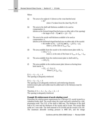 40   Revised Second Class Course • Section A1 • SI Units



             Where

             (a)     The area to be replaced A (shown as the cross-hatched area)
                                = dtrF
                                        where F is taken from the chart Fig. PG-33

             (b)     The area in the shell wall thickness available to be used as
                     compensation A1
                     (shown as the forward sloped hatched areas on either side of the opening)
                                  = the larger of d(t – Ftr) or 2(t + tn)(t – Ftr)

             (c)     The area in the nozzle wall thickness available to be used as
                     compensation A2
                     (shown as the backward sloped hatched area on either side of the nozzle)
                                 = the smaller of 2(tn – trn)(2.5tfr1) or 2(tn – trn)(2.5tn + te)fr1
                                        where fr1 is the ratio of Snozzle/Sshell

             (d)     The area available from the nozzle to the reinforcement plate welds A41
                                = (WL1)2 × fr1
                                         where fr1 is the ratio of the lesser of Snozzle or Splate / Sshell

             (e)     The area available from the reinforcement plate to shell weld A42
                                 = (WL2)2fr3

             (f)     The area available in the reinforcement plate (shown as herring-bone
                     brick hatch) A5
                                 = (Dp – d – 2tn)te/fr3
                                         `Where fr3 is Splate/Sshell

             If A1 + A2 + A41 > A
             The opening is adequately reinforced.

             If A1 + A2 + A41 < A
             The opening is not adequately reinforced, and reinforcing elements
             (reinforcement plate and welds) must be added and/or the thickness must be
             increased.

             Therefore, if A1 + A2 + A41 +A42 + A5 > A
             The opening is adequately reinforced.

             Example 20: reinforcement of nozzle abutting vessel
             Determine the reinforcement requirements for a 100 mm I.D. nozzle located in a
             cylindrical boiler shell. The nozzle abuts the vessel wall and is attached by a full-
             penetration weld. The O.D. of the shell is 1000 mm. The thickness of the shell
             wall is 22.5 mm and the thickness of the nozzle wall is 8 mm. The nozzle fillet
             welds are 5 mm wide. The shell material is SA-516-60 and the nozzle is SA-192.
             The maximum allowable working pressure is 4900 kPa, and the design

                                          Conforms with the 2004 ASME Extract • Revised 03/06
 