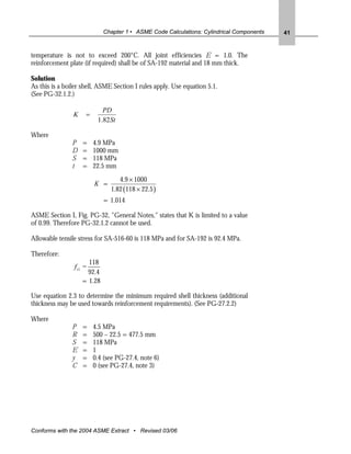 Chapter 1 • ASME Code Calculations: Cylindrical Components   41


temperature is not to exceed 200°C. All joint efficiencies E = 1.0. The
reinforcement plate (if required) shall be of SA-192 material and 18 mm thick.

Solution
As this is a boiler shell, ASME Section I rules apply. Use equation 5.1.
(See PG-32.1.2.)

                            PD
                K    =
                          1.82St

Where
               P    =    4.9 MPa
               D    =    1000 mm
               S    =    118 MPa
               t    =    22.5 mm
                                  4.9 × 1000
                         K =
                               1.82 (118 × 22.5 )
                             = 1.014

ASME Section I, Fig. PG-32, "General Notes," states that K is limited to a value
of 0.99. Therefore PG-32.1.2 cannot be used.

Allowable tensile stress for SA-516-60 is 118 MPa and for SA-192 is 92.4 MPa.

Therefore:
                      118
                f r1 =
                      92.4
                    = 1.28

Use equation 2.3 to determine the minimum required shell thickness (additional
thickness may be used towards reinforcement requirements). (See PG-27.2.2)

Where
               P    =    4.5 MPa
               R    =    500 – 22.5 = 477.5 mm
               S    =    118 MPa
               E    =    1
               y    =    0.4 (see PG-27.4, note 6)
               C    =    0 (see PG-27.4, note 3)




Conforms with the 2004 ASME Extract • Revised 03/06
 