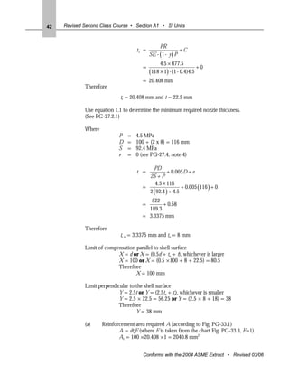 42   Revised Second Class Course • Section A1 • SI Units



                                                PR
                                    tr =                   +C
                                           SE - (1 - y ) P
                                                4.5 × 477.5
                                       =                            +0
                                           (118 × 1) - (1 - 0.4)4.5
                                       = 20.408 mm
             Therefore
                             tr = 20.408 mm and t = 22.5 mm

             Use equation 1.1 to determine the minimum required nozzle thickness.
             (See PG-27.2.1)

             Where
                            P   =   4.5 MPa
                            D   =   100 + (2 x 8) = 116 mm
                            S   =   92.4 MPa
                            e   =   0 (see PG-27.4, note 4)

                                          PD
                                    t =          + 0.005D + e
                                        2S + P
                                           4.5 × 116
                                      =                  + 0.005 (116 ) + 0
                                        2 ( 92.4 ) + 4.5
                                         522
                                      =       + 0.58
                                        189.3
                                      = 3.3375 mm

             Therefore
                             tr n = 3.3375 mm and tn = 8 mm

             Limit of compensation parallel to shell surface
                           X = d or X = (0.5d + tn + t), whichever is larger
                           X = 100 or X = (0.5 ×100 + 8 + 22.5) = 80.5
                           Therefore
                                   X = 100 mm

             Limit perpendicular to the shell surface
                            Y = 2.5t or Y = (2.5tn + te), whichever is smaller
                            Y = 2.5 × 22.5 = 56.25 or Y = (2.5 × 8 + 18) = 38
                            Therefore
                                    Y = 38 mm

             (a)     Reinforcement area required A (according to Fig. PG-33.1)
                            A = dtrF (where F is taken from the chart Fig. PG-33.3, F=1)
                            Ar = 100 ×20.408 ×1 = 2040.8 mm2


                                       Conforms with the 2004 ASME Extract • Revised 03/06
 