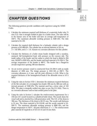 Chapter 1 • ASME Code Calculations: Cylindrical Components   45




CHAPTER QUESTIONS

The following questions provide candidates with experience using the ASME
Codes.

1. Calculate the minimum required wall thickness of a watertube boiler tube 75
   mm O.D. that is strength welded in place in a boiler drum. The tube will be
   in the furnace area of the boiler and have an average wall temperature of
   350°C. The maximum allowable working pressure is 3500 kPa. The tube
   material is SA-192.

2. Calculate the required shell thickness for a hydraulic cylinder with a design
   pressure of 62 000 kPa. The cylinder has an internal diameter of 36 cm,
   S = 142 MPa, and E = 1.0. Assume no corrosion allowance for this cylinder.

3. Calculate the thickness of a boiler steam header designed with a seamless,
   unstayed, full hemispherical head, with pressure on the concave side. The
   inside radius of the header and the radius to which the head is dished is 304
   mm, MAWP is 6205 kPa, and the header and head material is SA-204-A. The
   average temperature of the header is 400°C. The header has a flanged-in
   circular inspection opening 100 mm diameter.

4. An air receiver pressure vessel is constructed from SA-204-A with an inside
   diameter of 1830 mm. The design pressure is 1034 kPa at 200°C. The
   corrosion allowance is 4 mm, and the joint efficiency is 0.85. What is the
   required thickness of the hemispherical heads if the allowable stress is 147.5
   MPa?

5. Using the rules in Section VIII-1, determine the minimum required thickness
   of the flat end plate of a rectangular box header 200 mm by 400 mm with an
   internal pressure of 2500 kPa. The material used has a stress value of 103
   MPa. The plate is integrally welded into place as per Fig UG-34(h). There is
   no corrosion allowance and no butt-welded joints in the plate.

6. Using the rules in Section I, calculate the reinforcement requirements for a
   150 mm I.D. nozzle located in a cylindrical boiler drum. The nozzle abuts the
   vessel wall and is attached by a full-penetration weld. The I.D. of the drum is
   780 mm. The thickness of the drum is 28.575 mm. The nozzle wall thickness
   is 35 mm. The drum material is SA-516-60, and the nozzle material is SA-
   209-T1. The maximum allowable working pressure is 6000 kPa, and the
   design temperature is 250°C. All joint efficiencies E = 1. The reinforcement
   plate material (if required) is of SA-515-55 and 10 mm thick.




Conforms with the 2004 ASME Extract • Revised 03/06
 