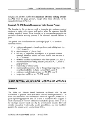 Chapter 1 • ASME Code Calculations: Cylindrical Components   5




Paragraph PG-21 states that the term maximum allowable working pressure
(MAWP) refers to gauge pressure, except when noted otherwise in the
calculation formula of PG-27.2.

Paragraph PG-27 Cylindrical Components Under Internal Pressure

The formulae in this section are used to determine the minimum required
thickness of piping, tubes, drums, and headers, when the maximum allowable
working pressure is known. These formulae can be transposed to determine the
maximum allowable working pressure if the minimum required thickness is
given.

The symbols used in the formulae are found in paragraph PG-27.3 and are
defined as follows:
   C = minimum allowance for threading and structural stability (mm) (see
       PG-27.4, note 3)
   D = outside diameter of cylinder (mm)
   E = efficiency of longitudinal welded joints or of ligaments between
       openings, whichever is lower (the values allowed for E are listed in
       PG-27.4, note 1)
   e = thickness factor for expanded tube ends (mm) (see PG-27.4, note 4)
   P = maximum allowable working pressure (MPa). (see PG-21, refers to
       gauge pressure)
   R = inside radius of cylinder (mm)
   S = maximum allowable stress value at the operating temperature of the
       metal (Section II, Part D, Table 1A. See PG-27.4, note 2)
   t = minimum required thickness (mm) (see PG-27.4, note 7)
   y = temperature coefficient (see PG-27.4, note 6)


ASME SECTION VIII, DIVISION 1 - PRESSURE VESSELS


Foreword

The Boiler and Pressure Vessel Committee established rules for new
construction of pressure vessels that ensure safe and reliable performance. The
Code is not a handbook and cannot replace education, experience, and the use of
good engineering judgement. This can be seen in that Section VIII-1 applies to
small compressed-air receivers sold commercially to the general public as well as
to very large pressure vessels used by the petrochemical industry. The Code
contains mandatory requirements, specific prohibitions, and non-mandatory
guidance for pressure vessel construction activities.



Conforms with the 2004 ASME Extract • Revised 03/06
 