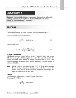 Chapter 1 • ASME Code Calculations: Cylindrical Components   7




OBJECTIVE 3 1
OBJECTIVE
Calculate the required minimum thickness or the maximum allowable
working pressure of piping, tubes, drums and headers of ferrous
tubing up to and including 125 mm O.D.



SECTION I

The following formulae are found in ASME Section I, paragraph PG-27.2.1.

Formula for minimum required thickness

                      PD
               t =          + 0.005 D + e                                1.1
                     2S + P

Formula for MAWP

                     ⎡ 2t - 0.01D - 2e ⎤
               P = S ⎢                        ⎥                          1.2
                     ⎢ D - ( t - 0.005D - e ) ⎥
                     ⎣                        ⎦

Example 1: boiler tube
Calculate the minimum required wall thickness of a watertube boiler tube 70 mm
O.D. that is strength welded into place in a boiler. The tube is located in the
furnace area of the boiler and has an average wall temperature of 350°C. The
maximum allowable working pressure is 4000 kPa gauge. The tube material is
carbon steel SA-192.

Note:    Check PG-6 for plate materials and PG-9 for boiler tube materials
         before starting calculations; the information will direct you to the
         correct stress table in ASME Section II, Part D by indicating if the
         metal is carbon steel or an alloy steel.

Solution
For tubing up to and including 125 mm O.D. use equation 1.1.
(See paragraph PG-27.2.1 )

                      PD
               t =          + 0.005D + e
                     2S + P




Conforms with the 2004 ASME Extract • Revised 03/06
 