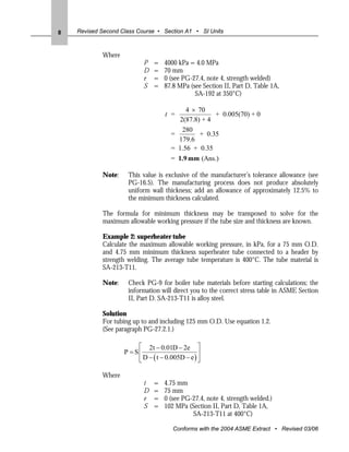8   Revised Second Class Course • Section A1 • SI Units



            Where
                           P    =   4000 kPa = 4.0 MPa
                           D    =   70 mm
                           e    =   0 (see PG-27.4, note 4, strength welded)
                           S    =   87.8 MPa (see Section II, Part D, Table 1A,
                                               SA-192 at 350°C)

                                            4 × 70
                                    t =               + 0.005(70) + 0
                                          2(87.8) + 4
                                           280
                                       =         + 0.35
                                         179.6
                                       = 1.56 + 0.35
                                       = 1.9 mm (Ans.)

            Note:    This value is exclusive of the manufacturer’s tolerance allowance (see
                     PG-16.5). The manufacturing process does not produce absolutely
                     uniform wall thickness; add an allowance of approximately 12.5% to
                     the minimum thickness calculated.

            The formula for minimum thickness may be transposed to solve for the
            maximum allowable working pressure if the tube size and thickness are known.

            Example 2: superheater tube
            Calculate the maximum allowable working pressure, in kPa, for a 75 mm O.D.
            and 4.75 mm minimum thickness superheater tube connected to a header by
            strength welding. The average tube temperature is 400°C. The tube material is
            SA-213-T11.

            Note:    Check PG-9 for boiler tube materials before starting calculations; the
                     information will direct you to the correct stress table in ASME Section
                     II, Part D. SA-213-T11 is alloy steel.

            Solution
            For tubing up to and including 125 mm O.D. Use equation 1.2.
            (See paragraph PG-27.2.1.)

                         ⎡ 2t − 0.01D − 2e ⎤
                    P = S⎢                        ⎥
                         ⎢ D − ( t − 0.005D − e ) ⎥
                         ⎣                        ⎦

            Where
                           t    =   4.75 mm
                           D    =   75 mm
                           e    =   0 (see PG-27.4, note 4, strength welded.)
                           S    =   102 MPa (Section II, Part D, Table 1A,
                                              SA-213-T11 at 400°C)

                                       Conforms with the 2004 ASME Extract • Revised 03/06
 